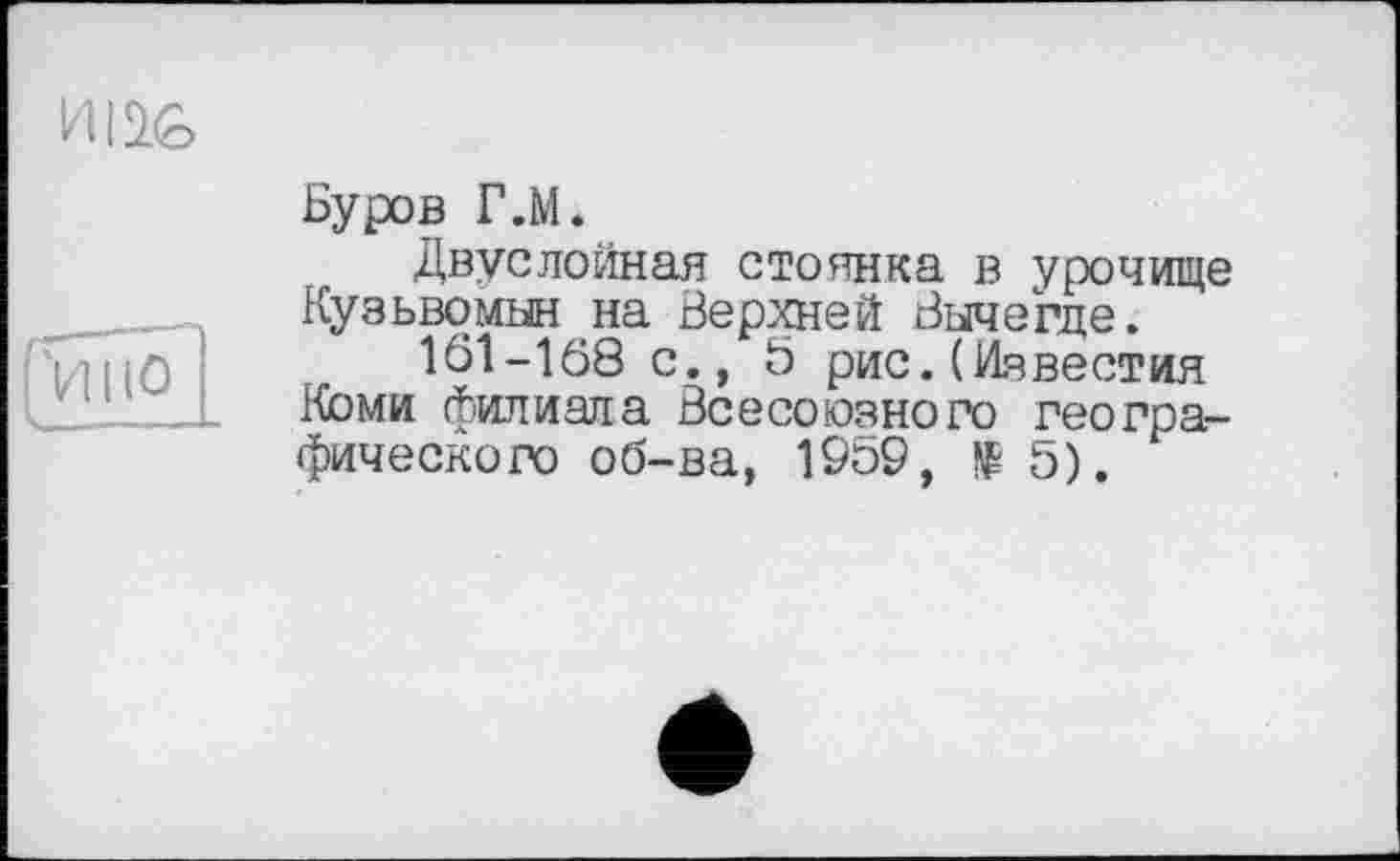 ﻿Буров Г.М.
Двуслойная стоянка в урочище Кузьвомын на Верхней Вычегде.
1Ô1-1Ô8 с., 5 рис.(Известия Коми филиала Всесоюзного географического об-ва, 19о9,	5).